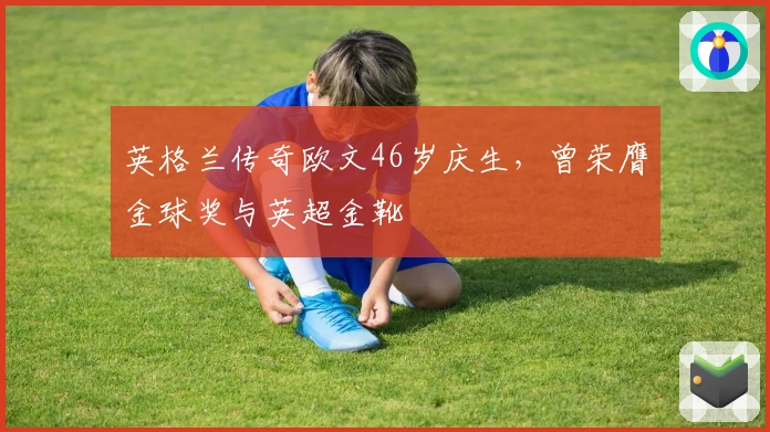 英格兰传奇欧文46岁庆生，曾荣膺金球奖与英超金靴
