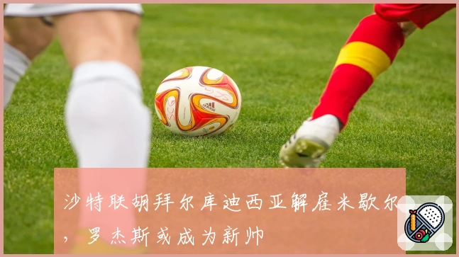 沙特联胡拜尔库迪西亚解雇米歇尔，罗杰斯或成为新帅