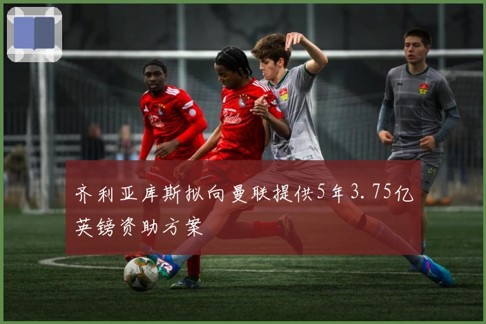 齐利亚库斯拟向曼联提供5年3.75亿英镑资助方案
