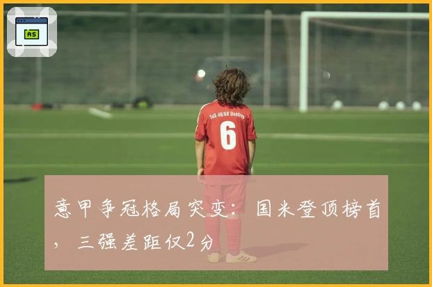 意甲争冠格局突变：国米登顶榜首，三强差距仅2分