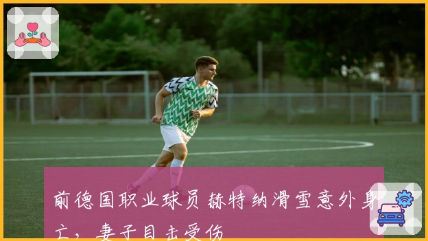 前德国职业球员赫特纳滑雪意外身亡，妻子目击受伤