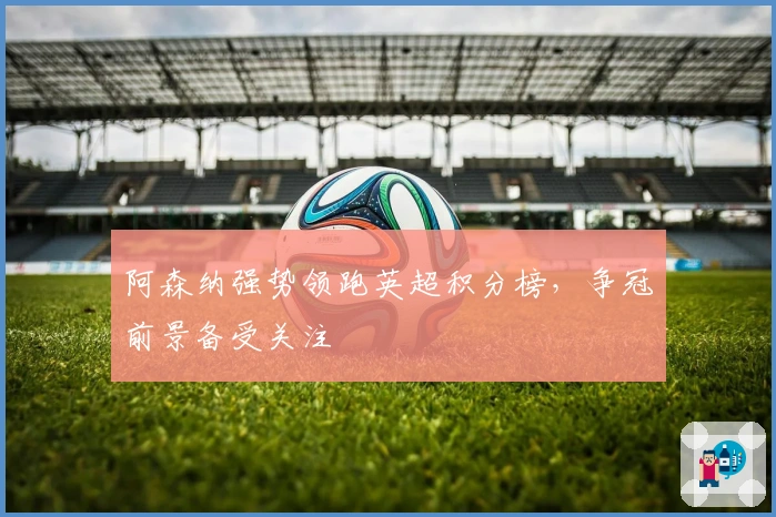 阿森纳强势领跑英超积分榜，争冠前景备受关注