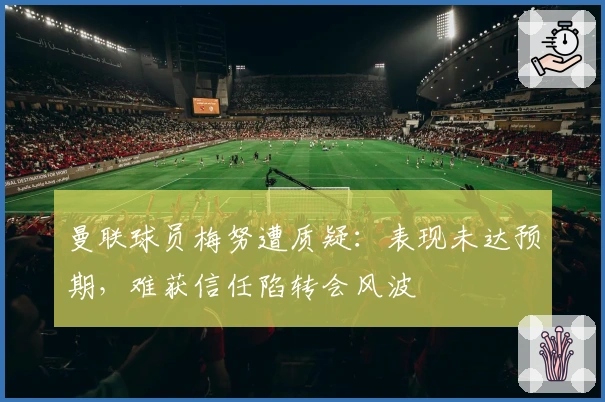 曼联球员梅努遭质疑：表现未达预期，难获信任陷转会风波