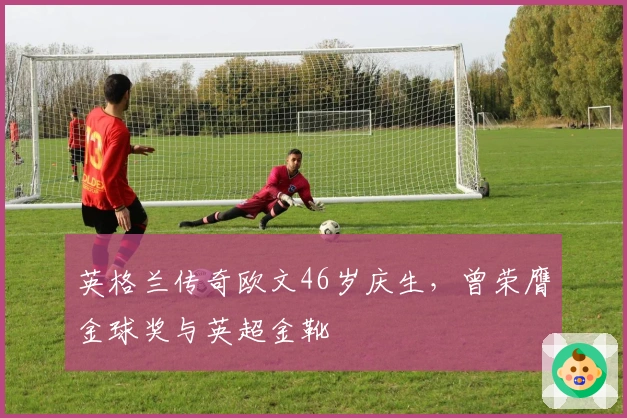 英格兰传奇欧文46岁庆生，曾荣膺金球奖与英超金靴