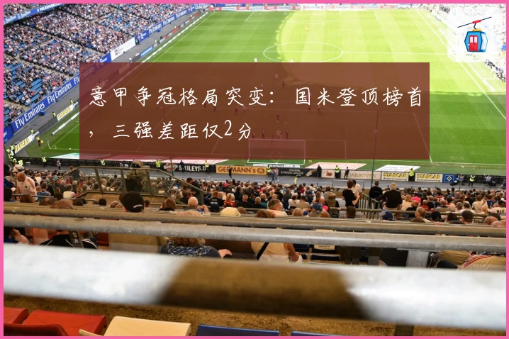 意甲争冠格局突变：国米登顶榜首，三强差距仅2分
